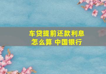 车贷提前还款利息怎么算 中国银行